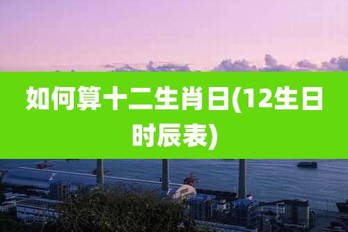 如何算十二生肖日(12生日时辰表)