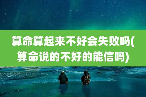 算命算起来不好会失败吗(算命说的不好的能信吗)