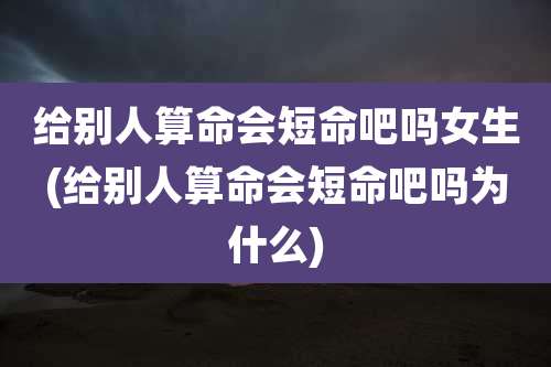 给别人算命会短命吧吗女生(给别人算命会短命吧吗为什么)