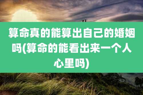 算命真的能算出自己的婚姻吗(算命的能看出来一个人心里吗)