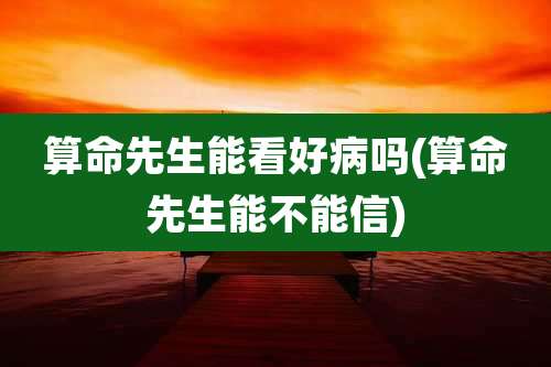算命先生能看好病吗(算命先生能不能信)