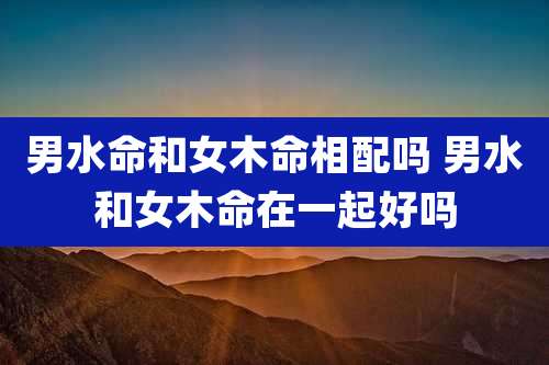 男水命和女木命相配吗 男水和女木命在一起好吗