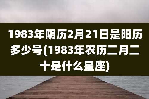 1983年阴历2月21日是阳历多少号(1983年农历二月二十是什么星座)