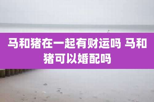 马和猪在一起有财运吗 马和猪可以婚配吗
