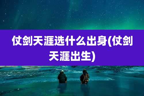 仗剑天涯选什么出身(仗剑天涯出生)