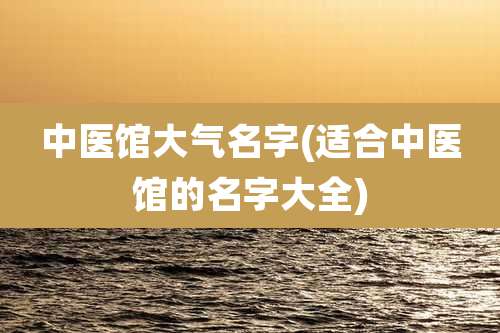 中医馆大气名字(适合中医馆的名字大全)