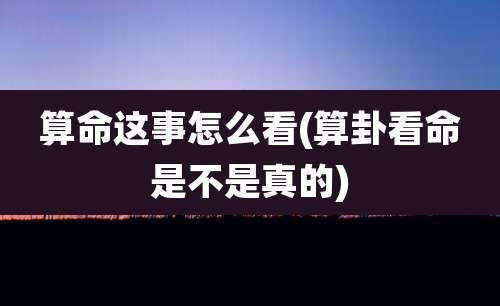 算命这事怎么看(算卦看命是不是真的)