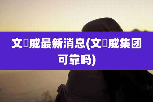 文燊威最新消息(文燊威集团可靠吗)