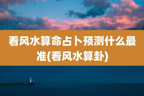 看风水算命占卜预测什么最准(看风水算卦)