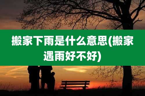 搬家下雨是什么意思(搬家遇雨好不好)