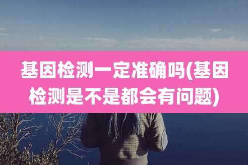 基因检测一定准确吗(基因检测是不是都会有问题)