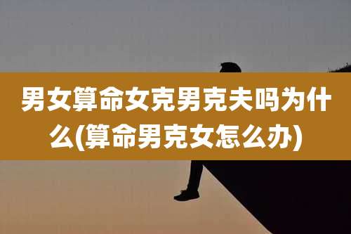 男女算命女克男克夫吗为什么(算命男克女怎么办)