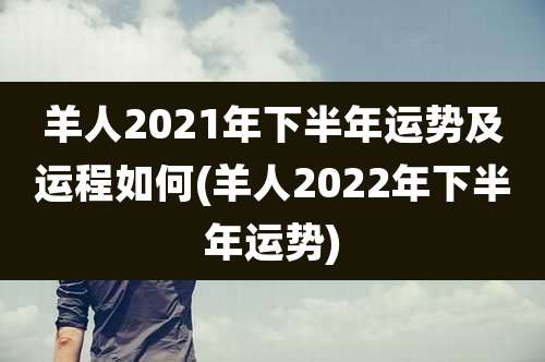 羊人2021年下半年运势及运程如何(羊人2022年下半年运势)