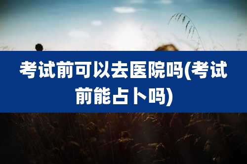 考试前可以去医院吗(考试前能占卜吗)