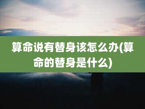 算命说有替身该怎么办(算命的替身是什么)