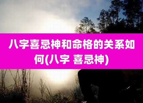 八字喜忌神和命格的关系如何(八字 喜忌神)