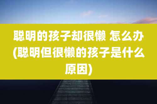 聪明的孩子却很懒 怎么办(聪明但很懒的孩子是什么原因)