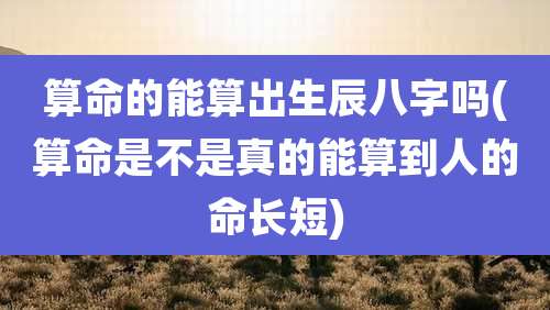 算命的能算出生辰八字吗(算命是不是真的能算到人的命长短)