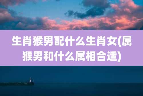 生肖猴男配什么生肖女(属猴男和什么属相合适)