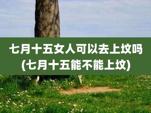 七月十五女人可以去上坟吗(七月十五能不能上坟)