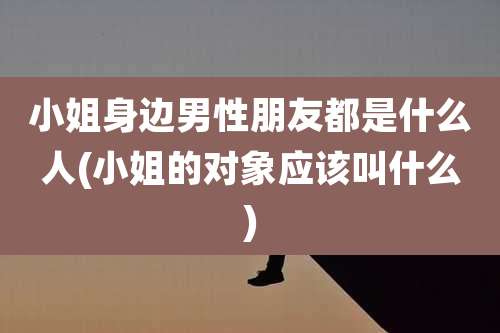 小姐身边男性朋友都是什么人(小姐的对象应该叫什么)