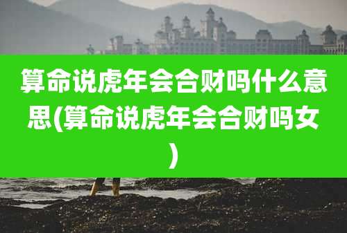 算命说虎年会合财吗什么意思(算命说虎年会合财吗女)