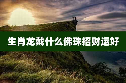 生肖龙戴什么佛珠招财运好