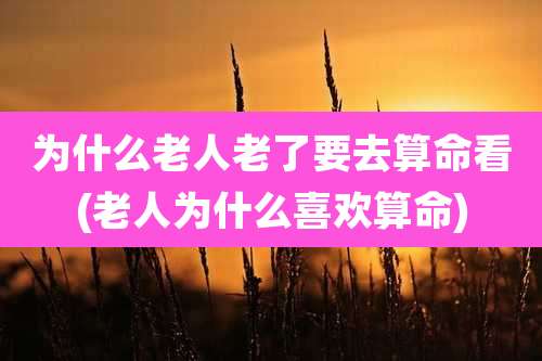 为什么老人老了要去算命看(老人为什么喜欢算命)