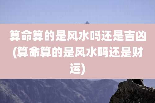 算命算的是风水吗还是吉凶(算命算的是风水吗还是财运)