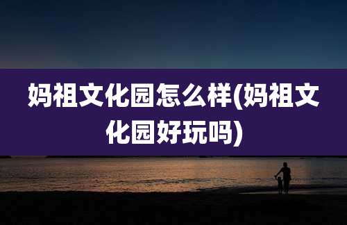 妈祖文化园怎么样(妈祖文化园好玩吗)