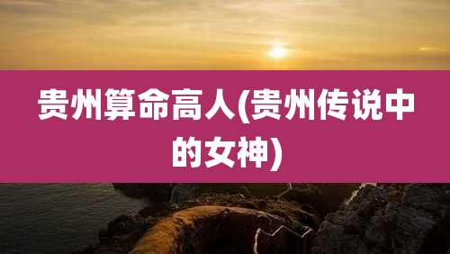 贵州算命高人(贵州传说中的女神)