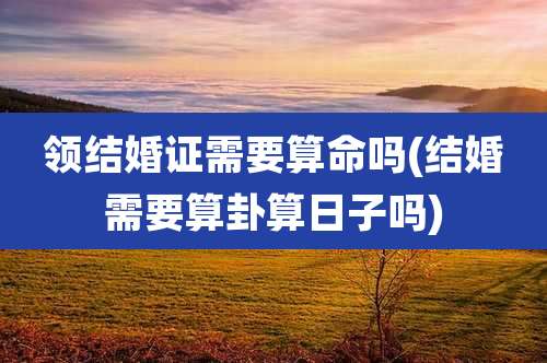 领结婚证需要算命吗(结婚需要算卦算日子吗)