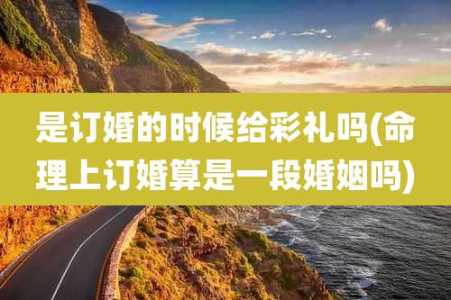 是订婚的时候给彩礼吗(命理上订婚算是一段婚姻吗)