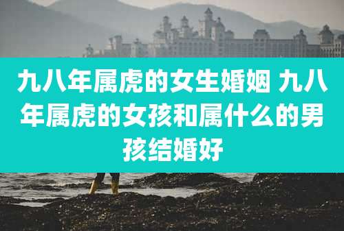 九八年属虎的女生婚姻 九八年属虎的女孩和属什么的男孩结婚好