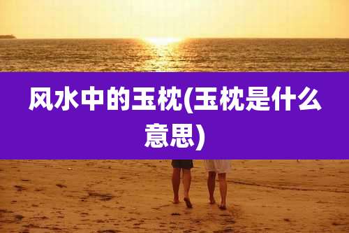 风水中的玉枕(玉枕是什么意思)