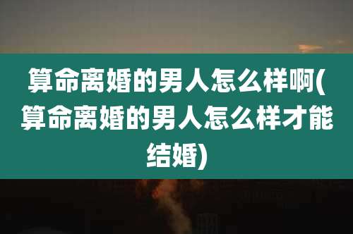 算命离婚的男人怎么样啊(算命离婚的男人怎么样才能结婚)