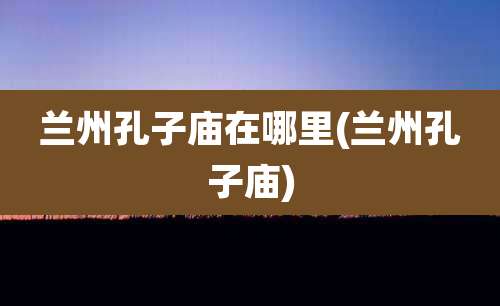 兰州孔子庙在哪里(兰州孔子庙)