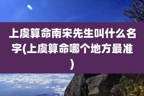 上虞算命南宋先生叫什么名字(上虞算命哪个地方最准)