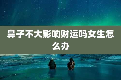 鼻子不大影响财运吗女生怎么办