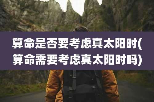 算命是否要考虑真太阳时(算命需要考虑真太阳时吗)