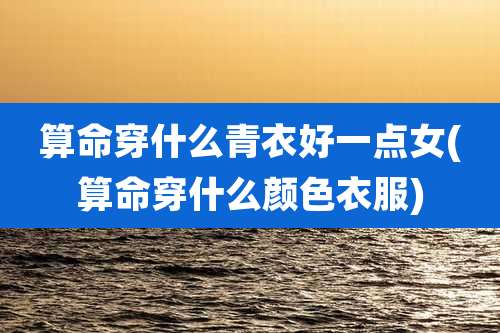 算命穿什么青衣好一点女(算命穿什么颜色衣服)