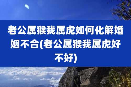 老公属猴我属虎如何化解婚姻不合(老公属猴我属虎好不好)