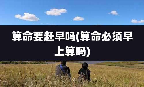 算命要赶早吗(算命必须早上算吗)