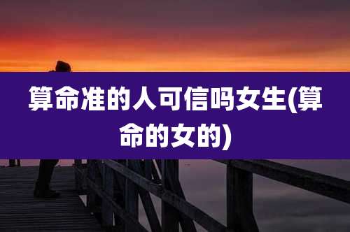 算命准的人可信吗女生(算命的女的)