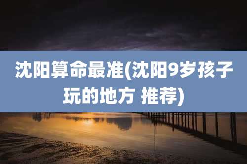 沈阳算命最准(沈阳9岁孩子玩的地方 推荐)