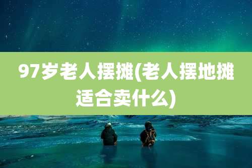 97岁老人摆摊(老人摆地摊适合卖什么)