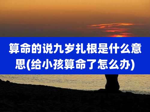 算命的说九岁扎根是什么意思(给小孩算命了怎么办)