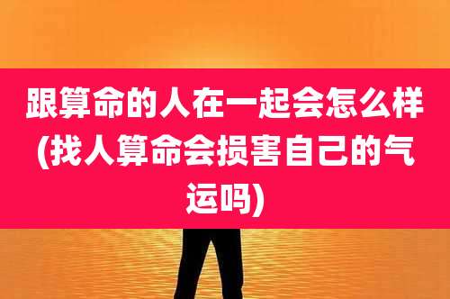 跟算命的人在一起会怎么样(找人算命会损害自己的气运吗)