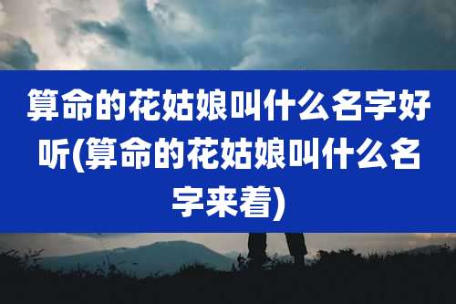 算命的花姑娘叫什么名字好听(算命的花姑娘叫什么名字来着)