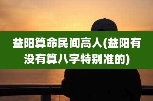 益阳算命民间高人(益阳有没有算八字特别准的)